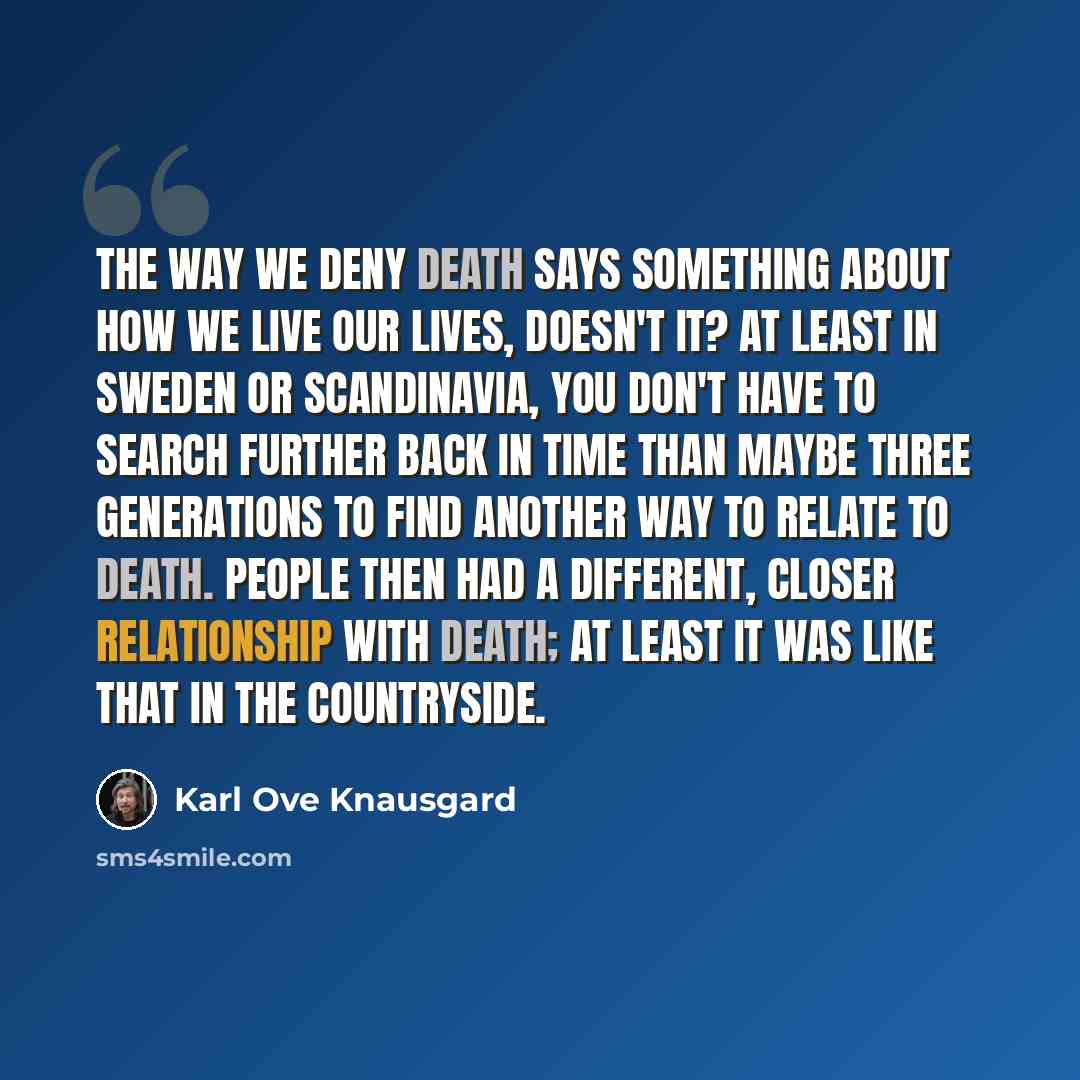 “The way we deny death says something about how we live our lives, doesn't it? At least in Sweden or Scandinavia, you don't have to search further back in time than maybe three generations to find another way to relate to death. People then had a different, closer relationship with death; at least…” quote by Karl Ove Knausgard