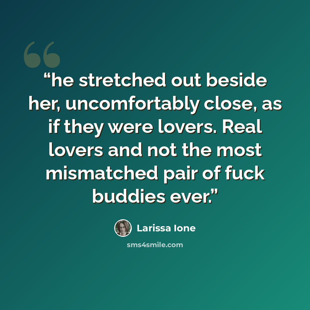 “he stretched out beside her, uncomfortably close, as if they were lovers. Real lovers and not the most mismatched pair of fuck buddies ever.” quote by Larissa Ione