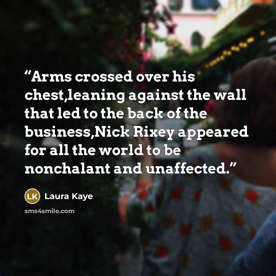 “Arms crossed over his chest,leaning against the wall that led to the back of the business,Nick Rixey appeared for all the world to be nonchalant and unaffected.” quote by Laura Kaye