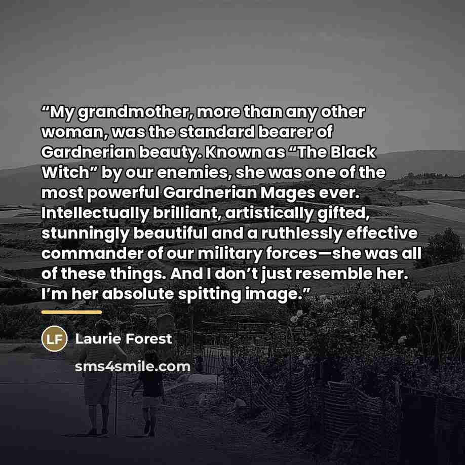 “My grandmother, more than any other woman, was the standard bearer of Gardnerian beauty. Known as “The Black Witch” by our enemies, she was one of the most powerful Gardnerian Mages ever. Intellectually brilliant, artistically gifted, stunningly beautiful and a ruthlessly effective commander of…” quote by Laurie Forest