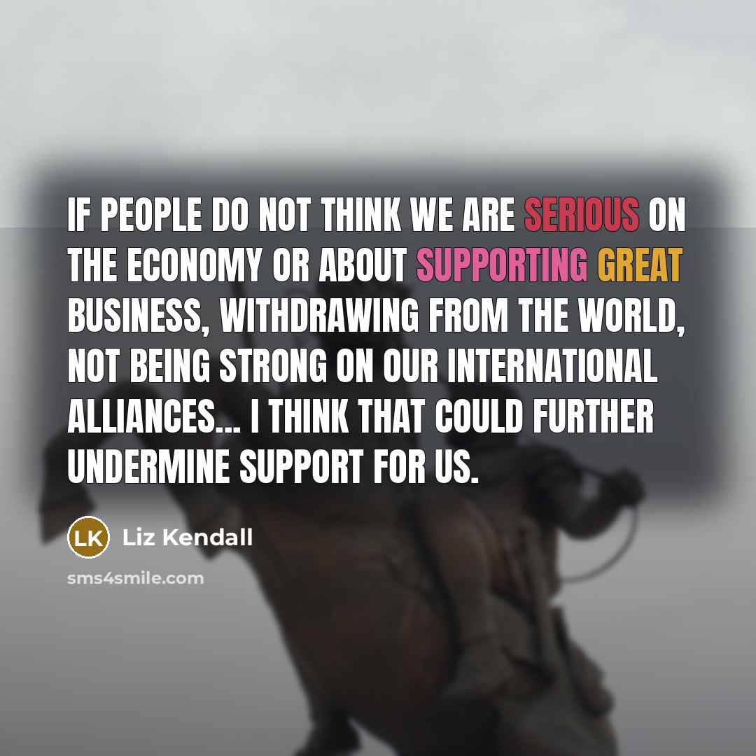 “If people do not think we are serious on the economy or about supporting great business, withdrawing from the world, not being strong on our international alliances... I think that could further undermine support for us.” quote by Liz Kendall