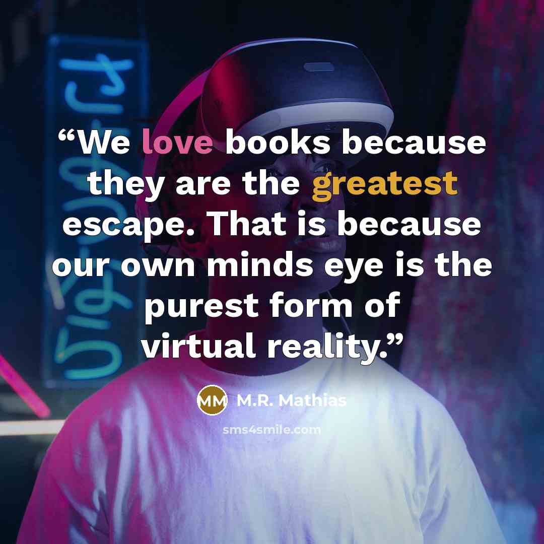 “We love books because they are the greatest escape. That is because our own minds eye is the purest form of virtual reality.” quote by M.R. Mathias