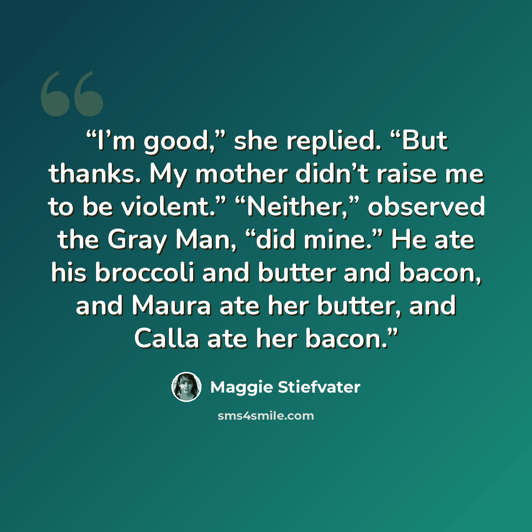 “I’m good,” she replied. “But thanks. My mother didn’t raise me to be violent.” “Neither,” observed the Gray Man, “did mine.” He ate his broccoli and butter and bacon, and Maura ate her butter, and Calla ate her bacon.” quote by Maggie Stiefvater