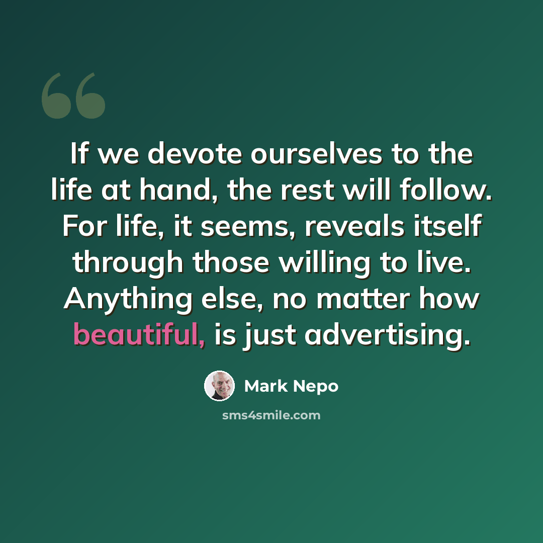 “If we devote ourselves to the life at hand, the rest will follow. For life, it seems, reveals itself through those willing to live. Anything else, no matter how beautiful, is just advertising.” quote by Mark Nepo