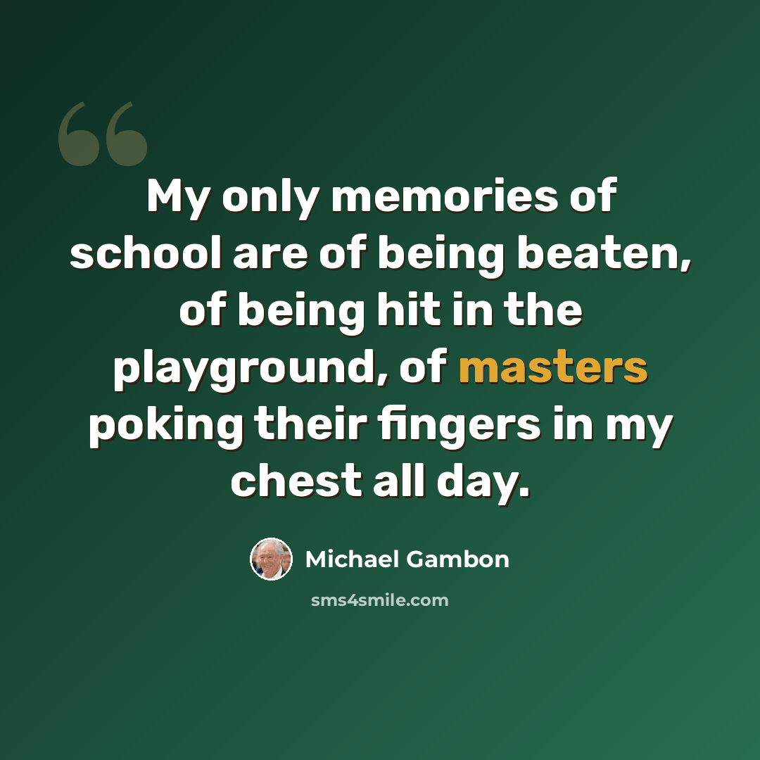 “My only memories of school are of being beaten, of being hit in the playground, of masters poking their fingers in my chest all day.” quote by Michael Gambon