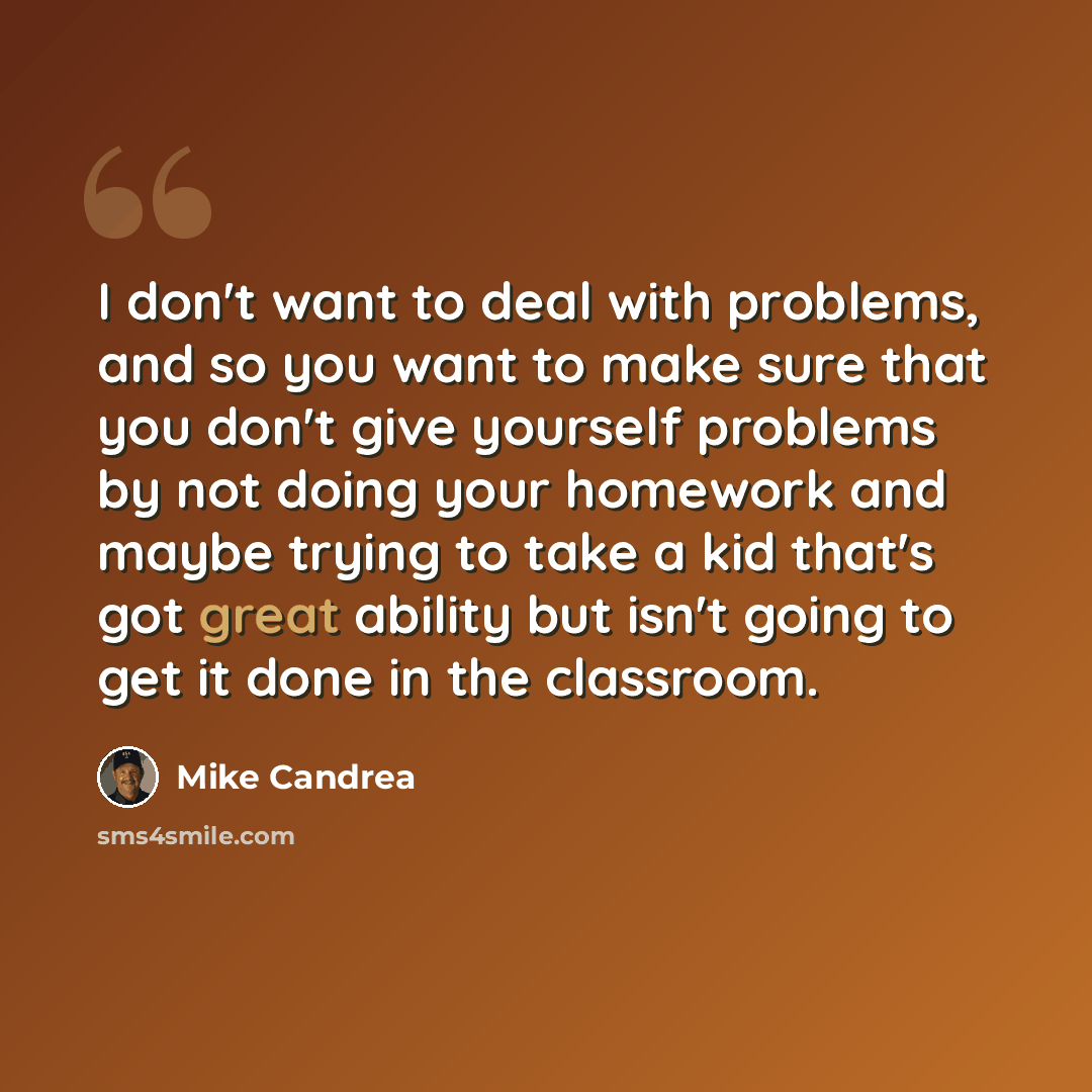 “I don't want to deal with problems, and so you want to make sure that you don't give yourself problems by not doing your homework and maybe trying to take a kid that's got great ability but isn't going to get it done in the classroom.” quote by Mike Candrea