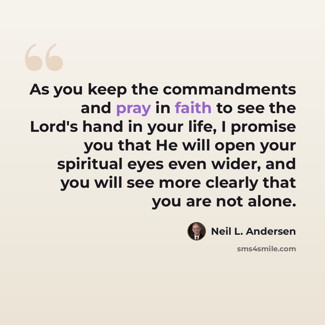 “As you keep the commandments and pray in faith to see the Lord's hand in your life, I promise you that He will open your spiritual eyes even wider, and you will see more clearly that you are not alone.” quote by Neil L. Andersen