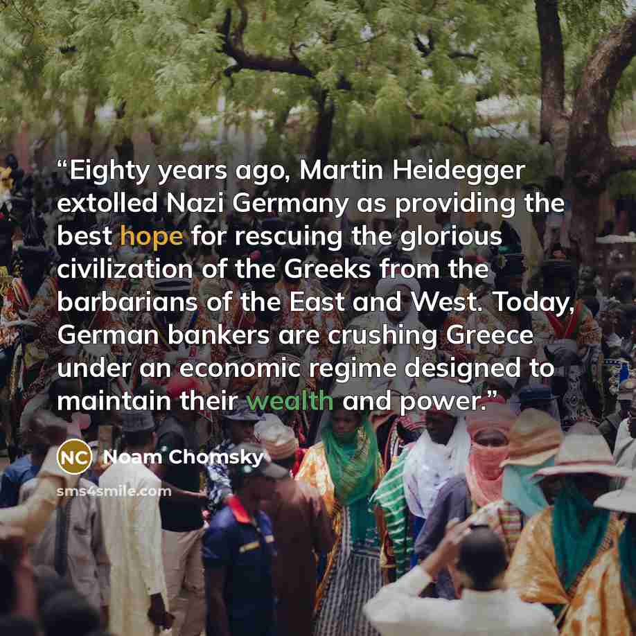 “Eighty years ago, Martin Heidegger extolled Nazi Germany as providing the best hope for rescuing the glorious civilization of the Greeks from the barbarians of the East and West. Today, German bankers are crushing Greece under an economic regime designed to maintain their wealth and power.” quote by Noam Chomsky