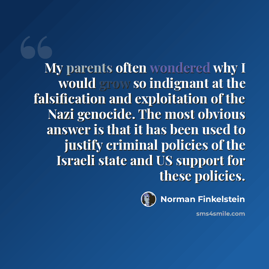 “My parents often wondered why I would grow so indignant at the falsification and exploitation of the Nazi genocide. The most obvious answer is that it has been used to justify criminal policies of the Israeli state and US support for these policies.” quote by Norman Finkelstein
