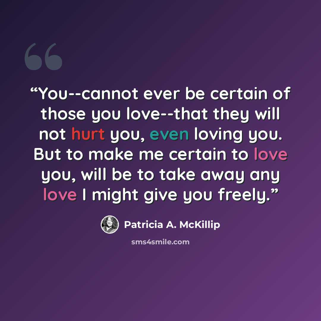 “You--cannot ever be certain of those you love--that they will not hurt you, even loving you. But to make me certain to love you, will be to take away any love I might give you freely.” quote by Patricia A. McKillip