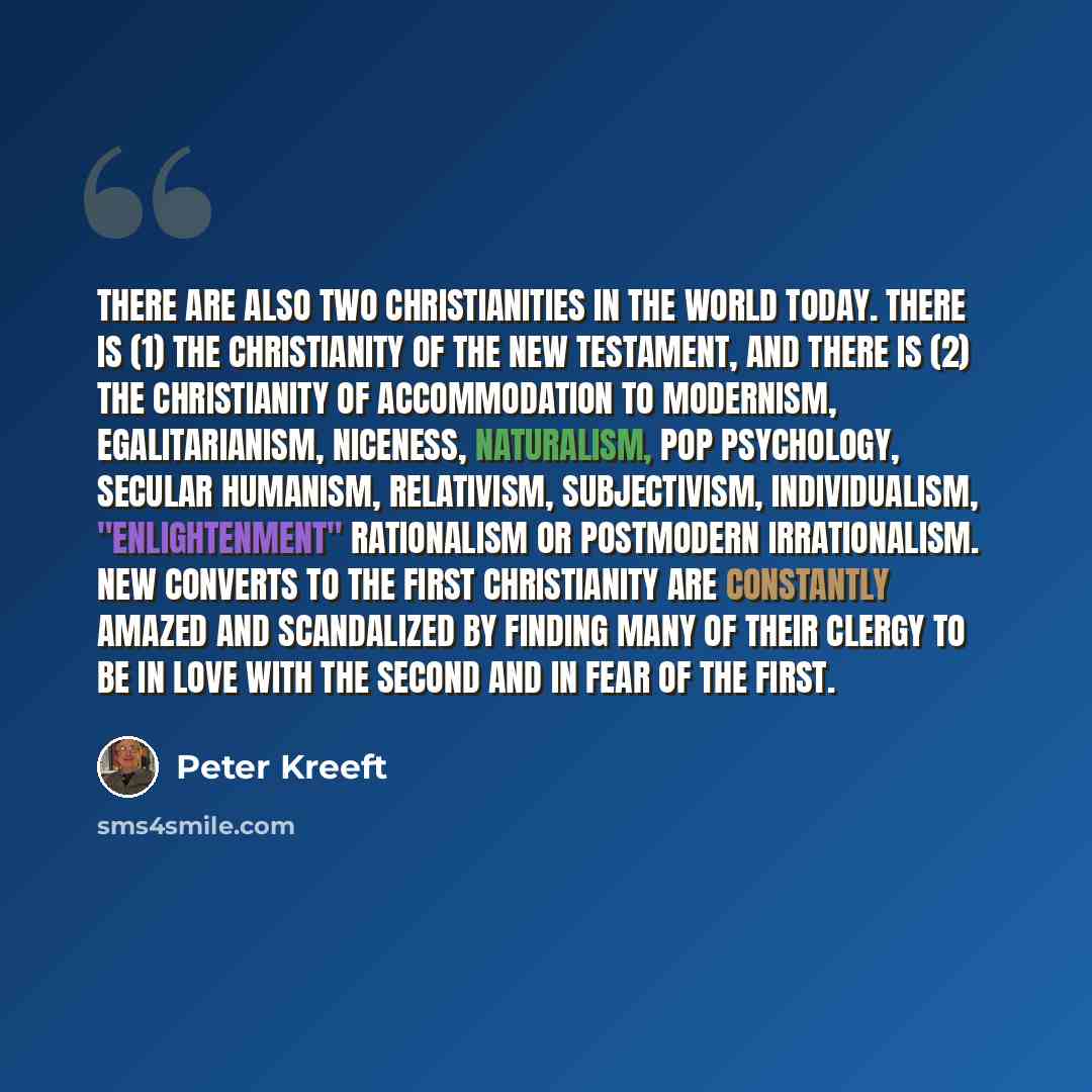 “There are also two Christianities in the world today. There is (1) the Christianity of the New Testament, and there is (2) the Christianity of accommodation to modernism, egalitarianism, niceness, naturalism, pop psychology, secular humanism, relativism, subjectivism, individualism…” quote by Peter Kreeft