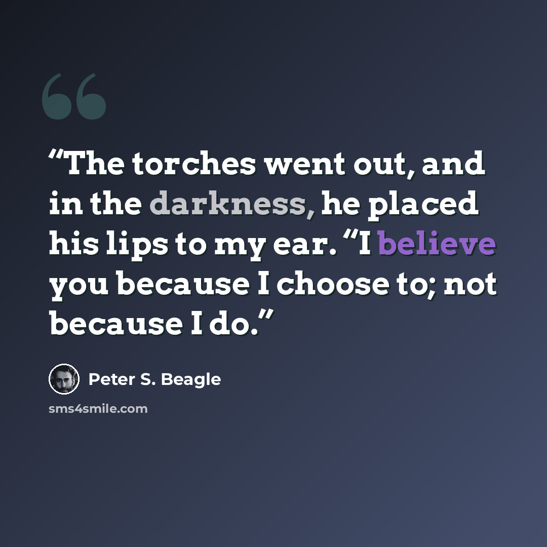 “The torches went out, and in the darkness, he placed his lips to my ear. “I believe you because I choose to; not because I do.” quote by Peter S. Beagle