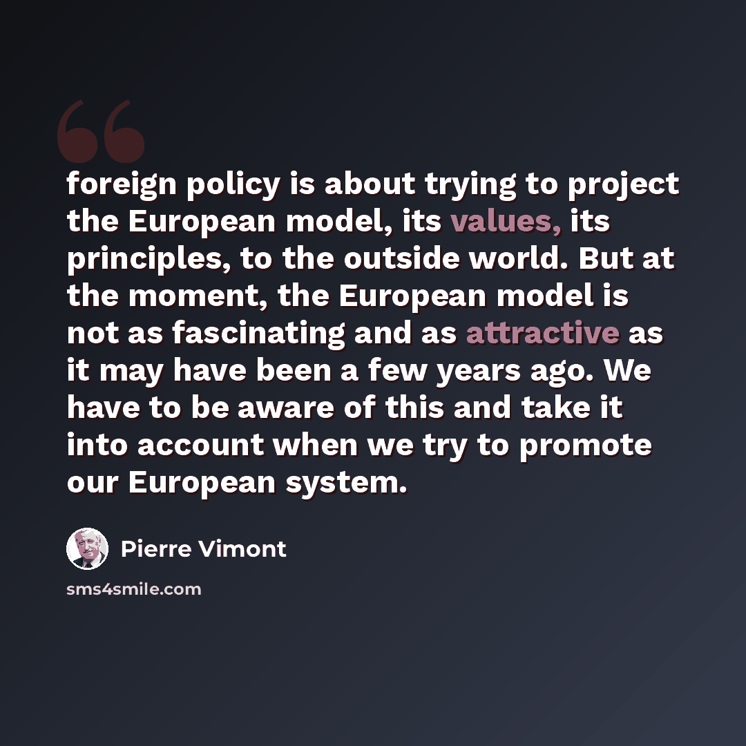 “foreign policy is about trying to project the European model, its values, its principles, to the outside world. But at the moment, the European model is not as fascinating and as attractive as it may have been a few years ago. We have to be aware of this and take it into account when we try to…” quote by Pierre Vimont