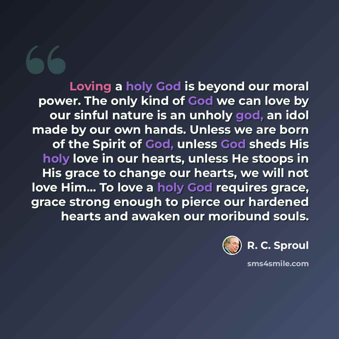 “Loving a holy God is beyond our moral power. The only kind of God we can love by our sinful nature is an unholy god, an idol made by our own hands. Unless we are born of the Spirit of God, unless God sheds His holy love in our hearts, unless He stoops in His grace to change our hearts, we will not…” quote by R. C. Sproul