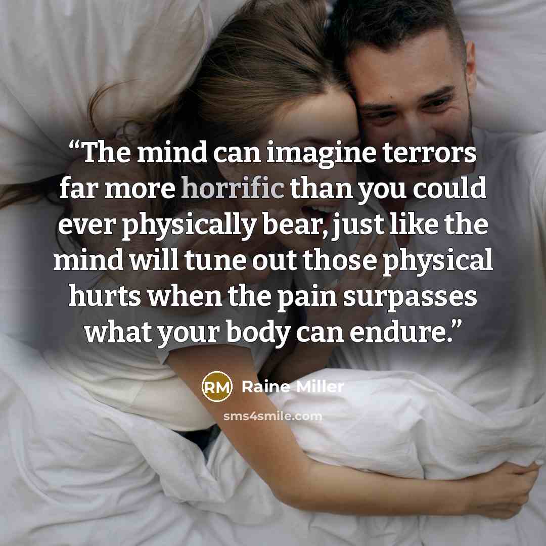 “The mind can imagine terrors far more horrific than you could ever physically bear, just like the mind will tune out those physical hurts when the pain surpasses what your body can endure.” quote by raine miller
