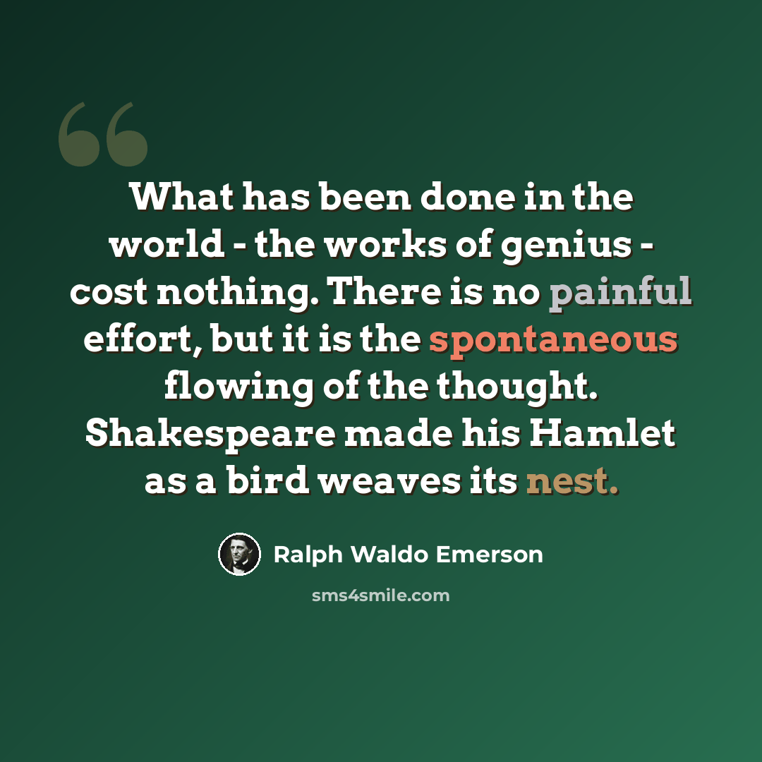 “What has been done in the world - the works of genius - cost nothing. There is no painful effort, but it is the spontaneous flowing of the thought. Shakespeare made his Hamlet as a bird weaves its nest.” quote by Ralph Waldo Emerson