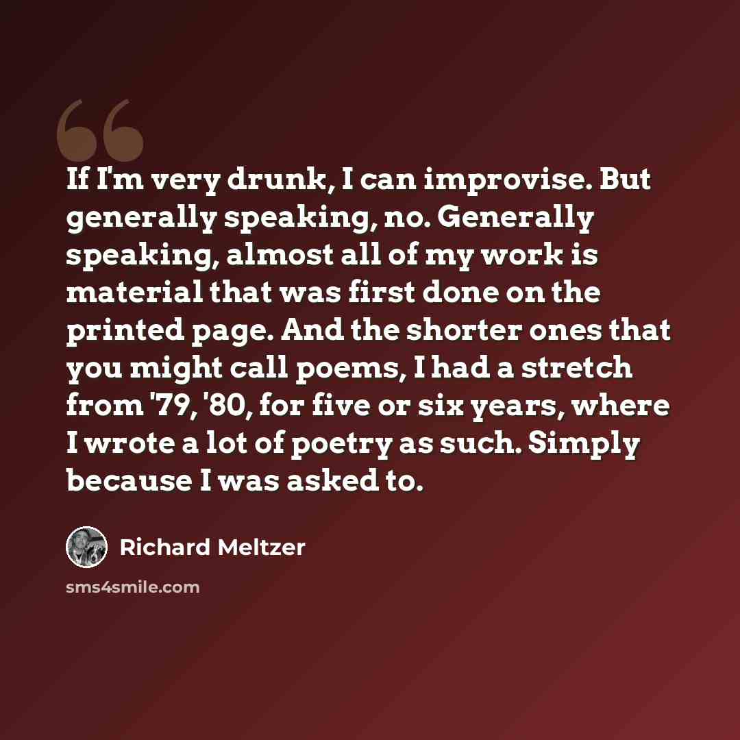 “If I'm very drunk, I can improvise. But generally speaking, no. Generally speaking, almost all of my work is material that was first done on the printed page. And the shorter ones that you might call poems, I had a stretch from '79, '80, for five or six years, where I wrote a lot of poetry as…” quote by Richard Meltzer