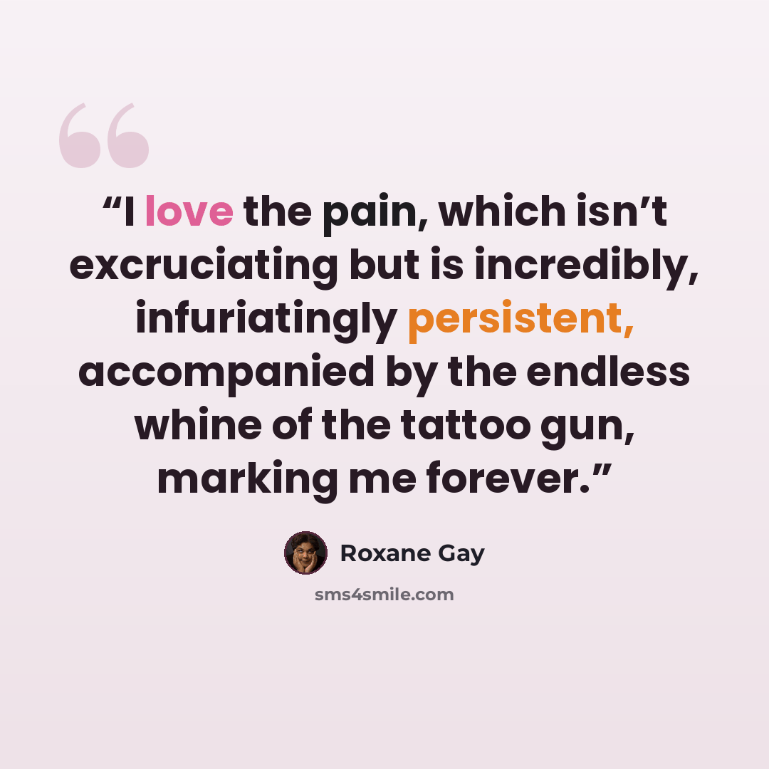 “I love the pain, which isn’t excruciating but is incredibly, infuriatingly persistent, accompanied by the endless whine of the tattoo gun, marking me forever.” quote by Roxane Gay