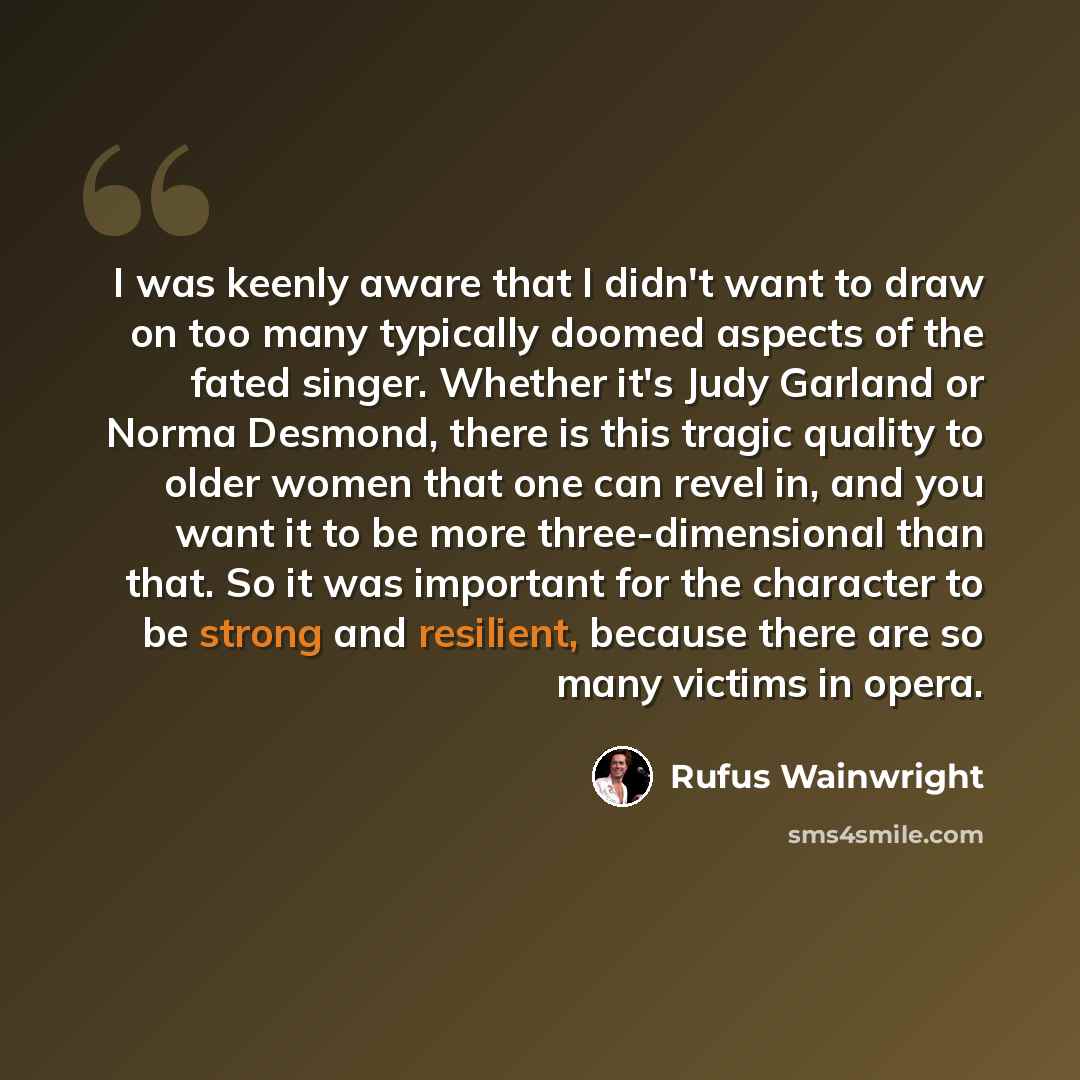 “I was keenly aware that I didn't want to draw on too many typically doomed aspects of the fated singer. Whether it's Judy Garland or Norma Desmond, there is this tragic quality to older women that one can revel in, and you want it to be more three-dimensional than that. So it was important for the…” quote by Rufus Wainwright