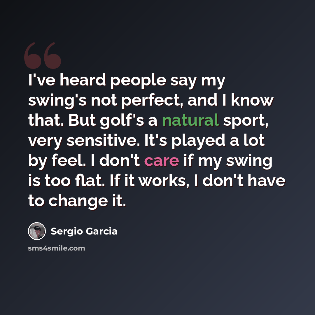 “I've heard people say my swing's not perfect, and I know that. But golf's a natural sport, very sensitive. It's played a lot by feel. I don't care if my swing is too flat. If it works, I don't have to change it.” quote by Sergio Garcia
