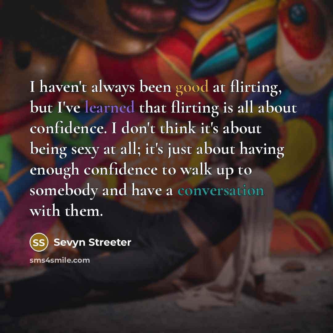 “I haven't always been good at flirting, but I've learned that flirting is all about confidence. I don't think it's about being sexy at all; it's just about having enough confidence to walk up to somebody and have a conversation with them.” quote by Sevyn Streeter