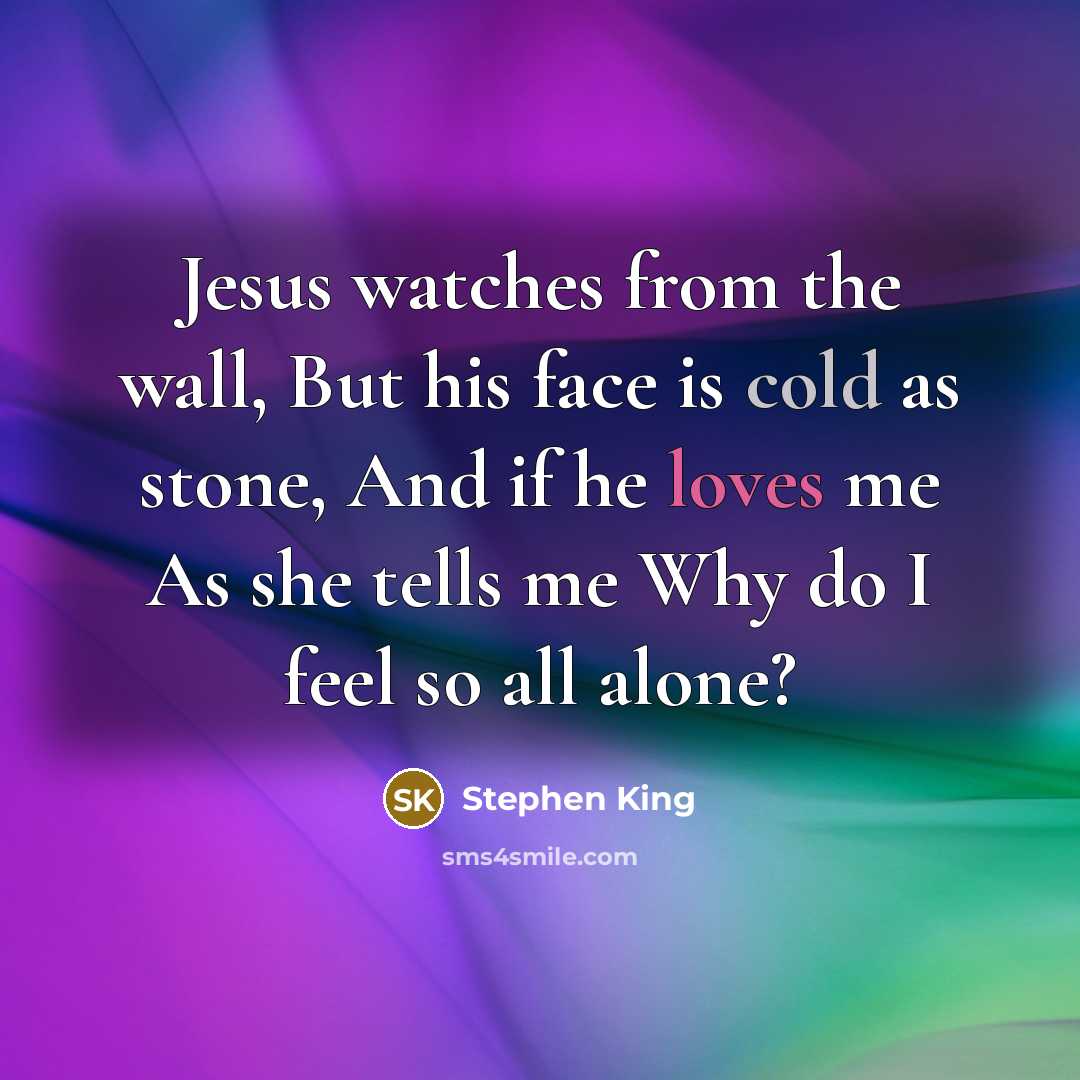 “Jesus watches from the wall, But his face is cold as stone, And if he loves me As she tells me Why do I feel so all alone?” quote by Stephen King