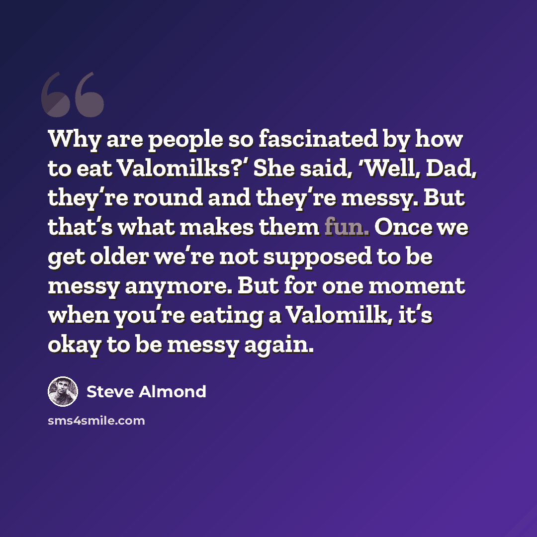“Why are people so fascinated by how to eat Valomilks?’ She said, ‘Well, Dad, they’re round and they’re messy. But that’s what makes them fun. Once we get older we’re not supposed to be messy anymore. But for one moment when you’re eating a Valomilk, it’s okay to be messy again.” quote by Steve Almond