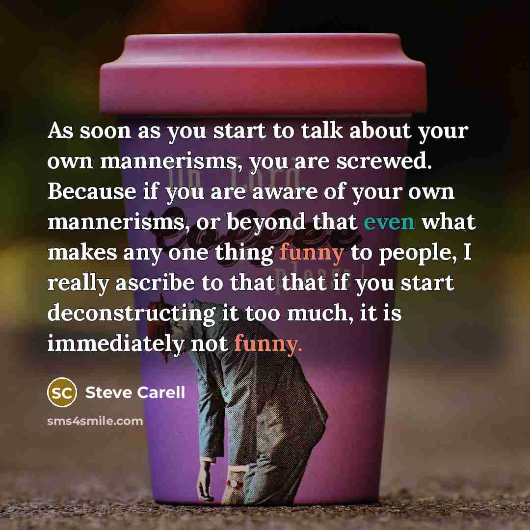 “As soon as you start to talk about your own mannerisms, you are screwed. Because if you are aware of your own mannerisms, or beyond that even what makes any one thing funny to people, I really ascribe to that that if you start deconstructing it too much, it is immediately not funny.” quote by Steve Carell
