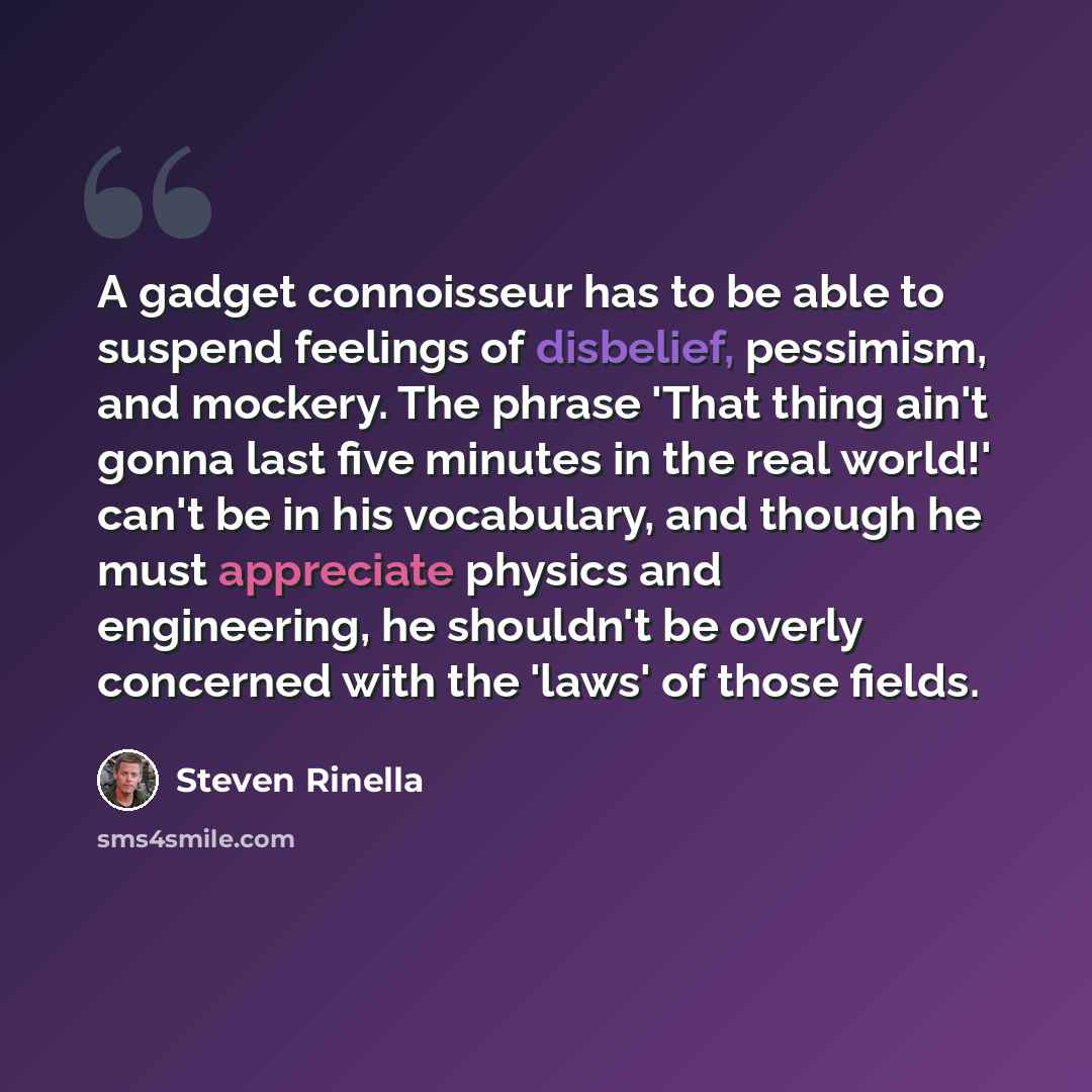 “A gadget connoisseur has to be able to suspend feelings of disbelief, pessimism, and mockery. The phrase 'That thing ain't gonna last five minutes in the real world!' can't be in his vocabulary, and though he must appreciate physics and engineering, he shouldn't be overly concerned with the 'laws'…” quote by Steven Rinella