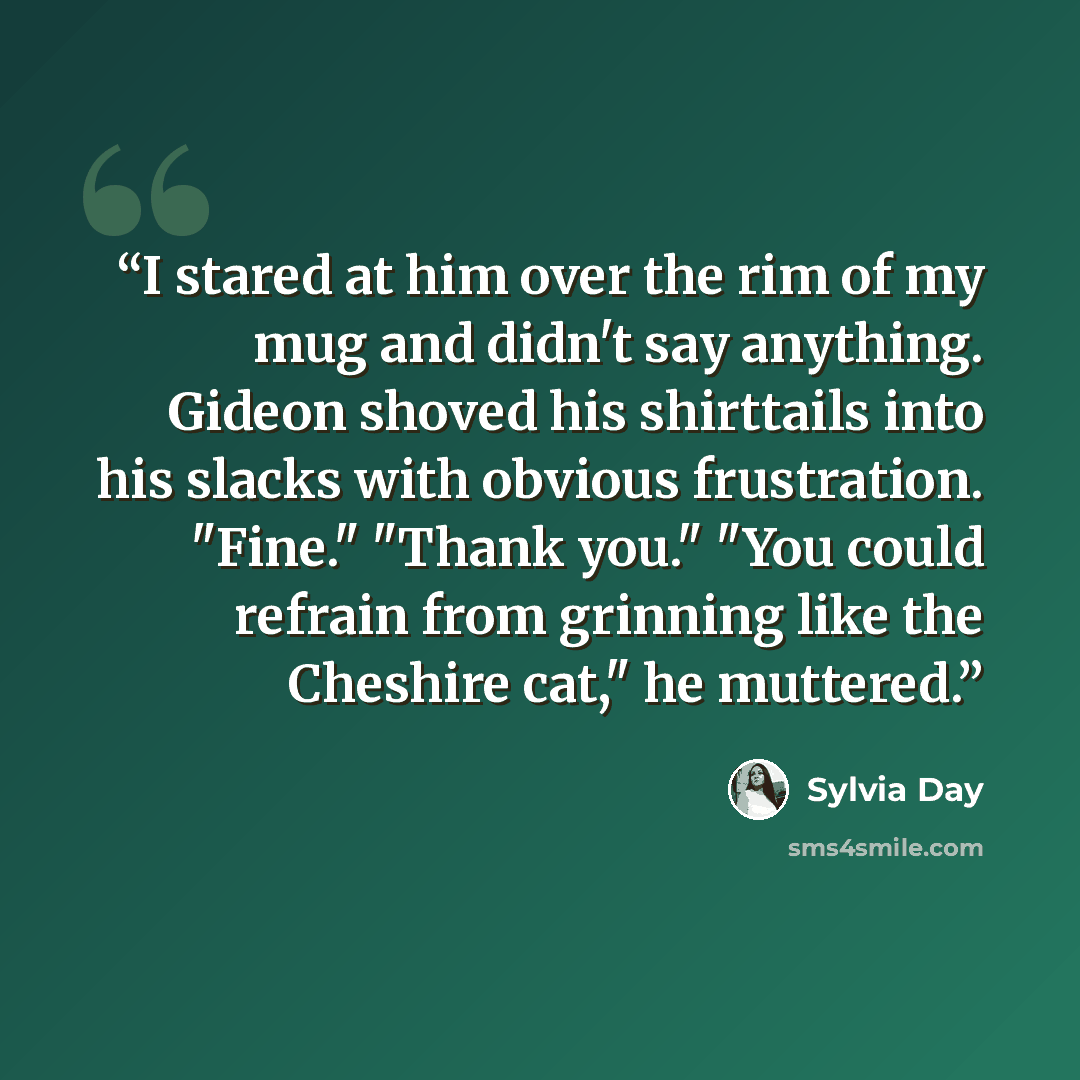 “I stared at him over the rim of my mug and didn't say anything. Gideon shoved his shirttails into his slacks with obvious frustration. "Fine." "Thank you." "You could refrain from grinning like the Cheshire cat," he muttered.” quote by Sylvia Day
