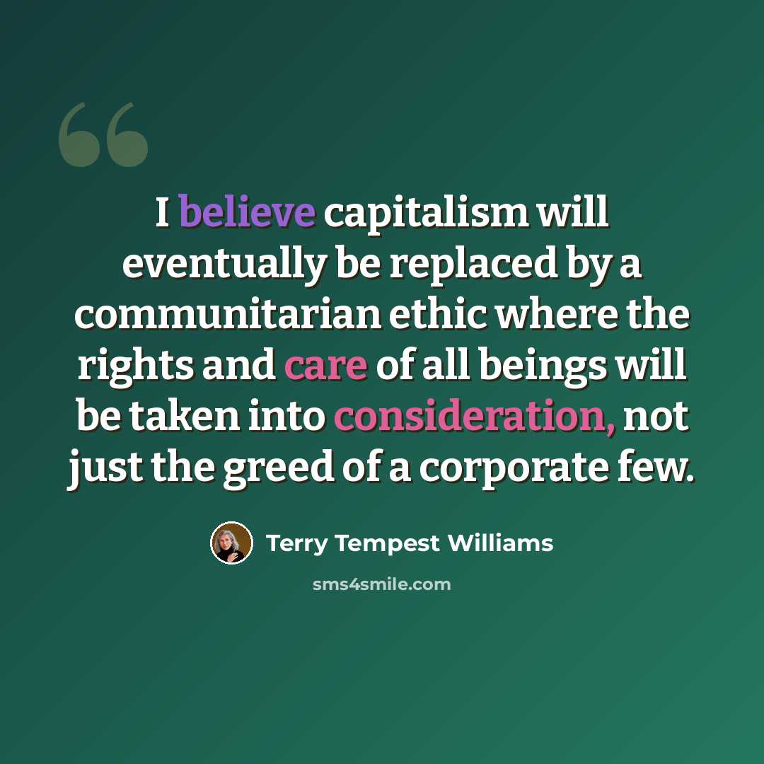 “I believe capitalism will eventually be replaced by a communitarian ethic where the rights and care of all beings will be taken into consideration, not just the greed of a corporate few.” quote by Terry Tempest Williams