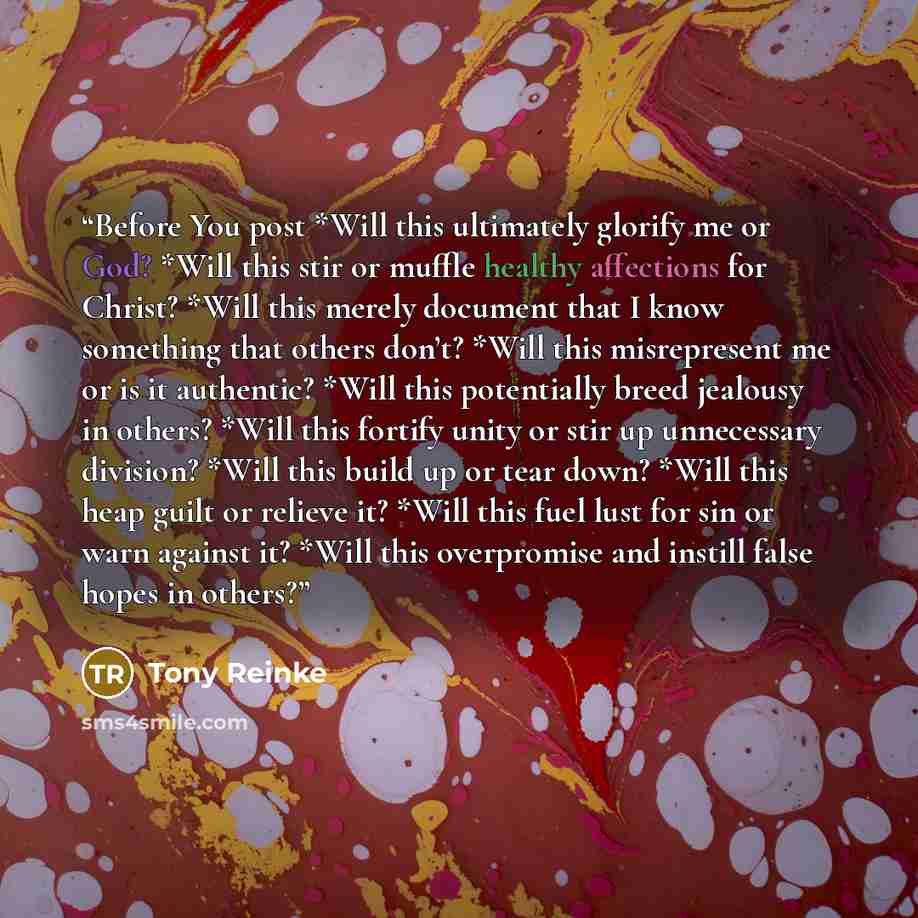 “Before You post *Will this ultimately glorify me or God? *Will this stir or muffle healthy affections for Christ? *Will this merely document that I know something that others don’t? *Will this misrepresent me or is it authentic? *Will this potentially breed jealousy in others? *Will this fortify…” quote by Tony Reinke