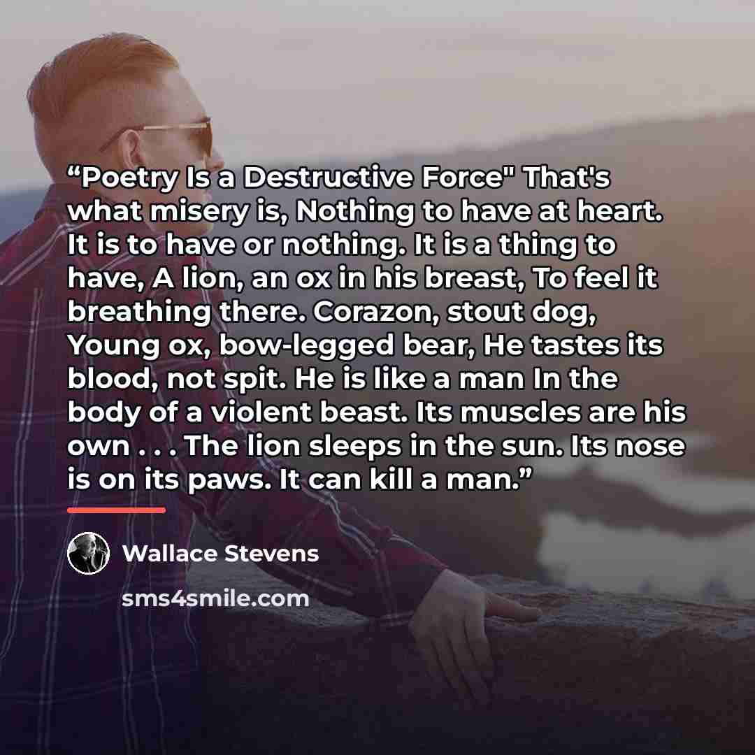 “Poetry Is a Destructive Force" That's what misery is, Nothing to have at heart. It is to have or nothing. It is a thing to have, A lion, an ox in his breast, To feel it breathing there. Corazon, stout dog, Young ox, bow-legged bear, He tastes its blood, not spit. He is like a man In the body of a…” quote by Wallace Stevens