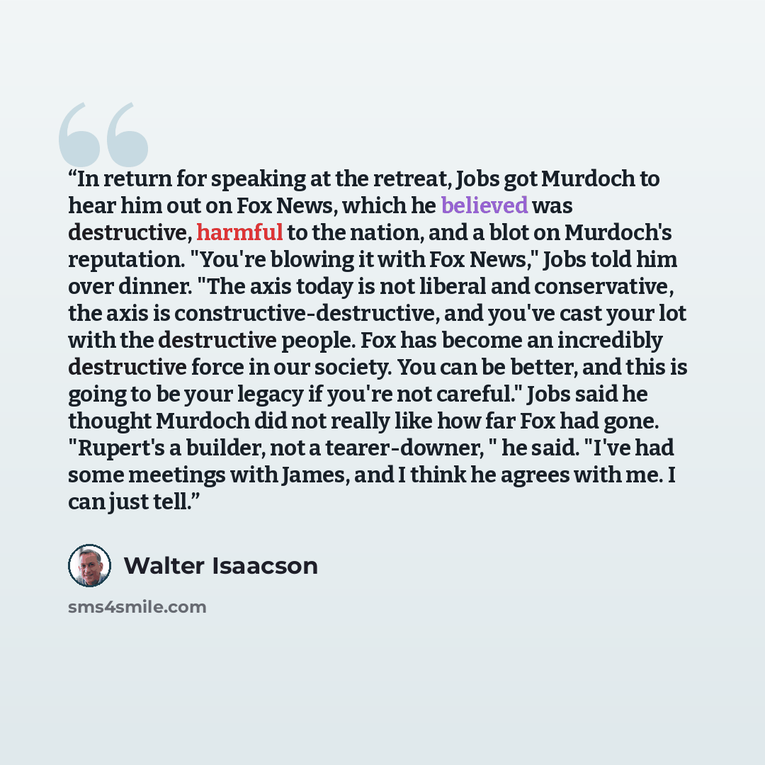 “In return for speaking at the retreat, Jobs got Murdoch to hear him out on Fox News, which he believed was destructive, harmful to the nation, and a blot on Murdoch's reputation. "You're blowing it with Fox News," Jobs told him over dinner. "The axis today is not liberal and conservative, the axis…” quote by Walter Isaacson