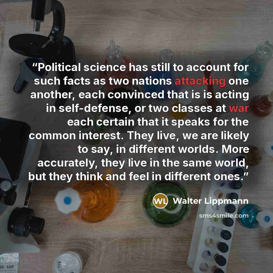 “Political science has still to account for such facts as two nations attacking one another, each convinced that is is acting in self-defense, or two classes at war each certain that it speaks for the common interest. They live, we are likely to say, in different worlds. More accurately, they live…” quote by Walter Lippmann