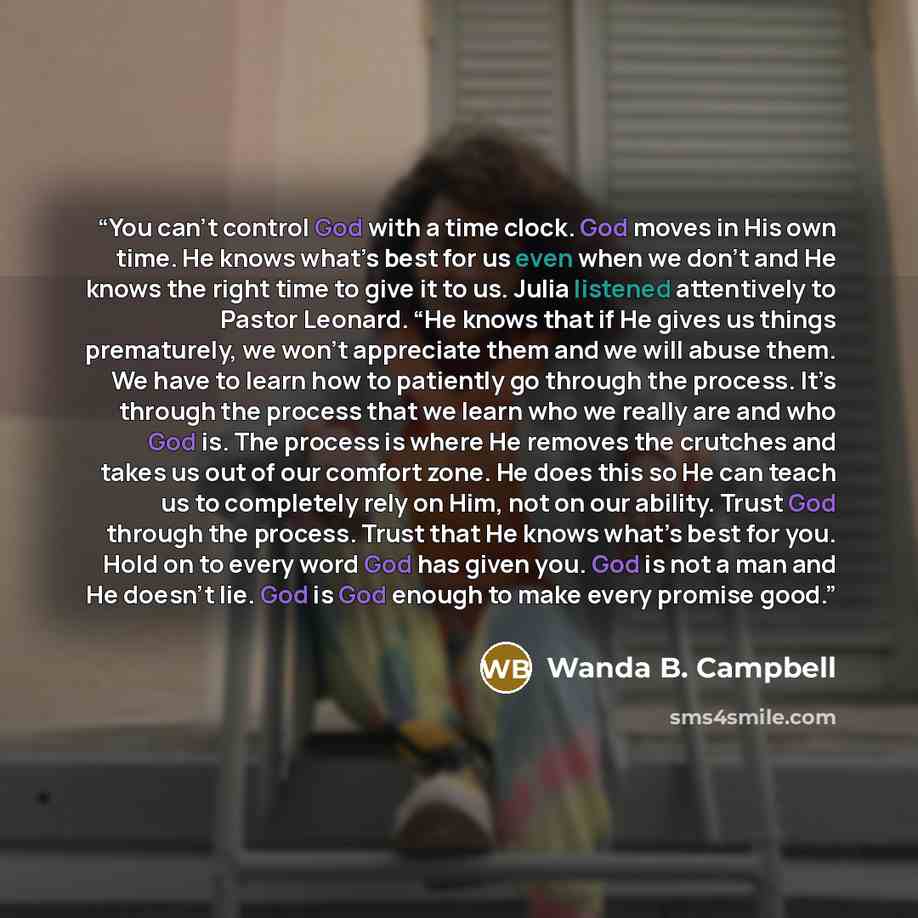 “You can’t control God with a time clock. God moves in His own time. He knows what’s best for us even when we don’t and He knows the right time to give it to us. Julia listened attentively to Pastor Leonard. “He knows that if He gives us things prematurely, we won’t appreciate them and we will…” quote by Wanda B. Campbell