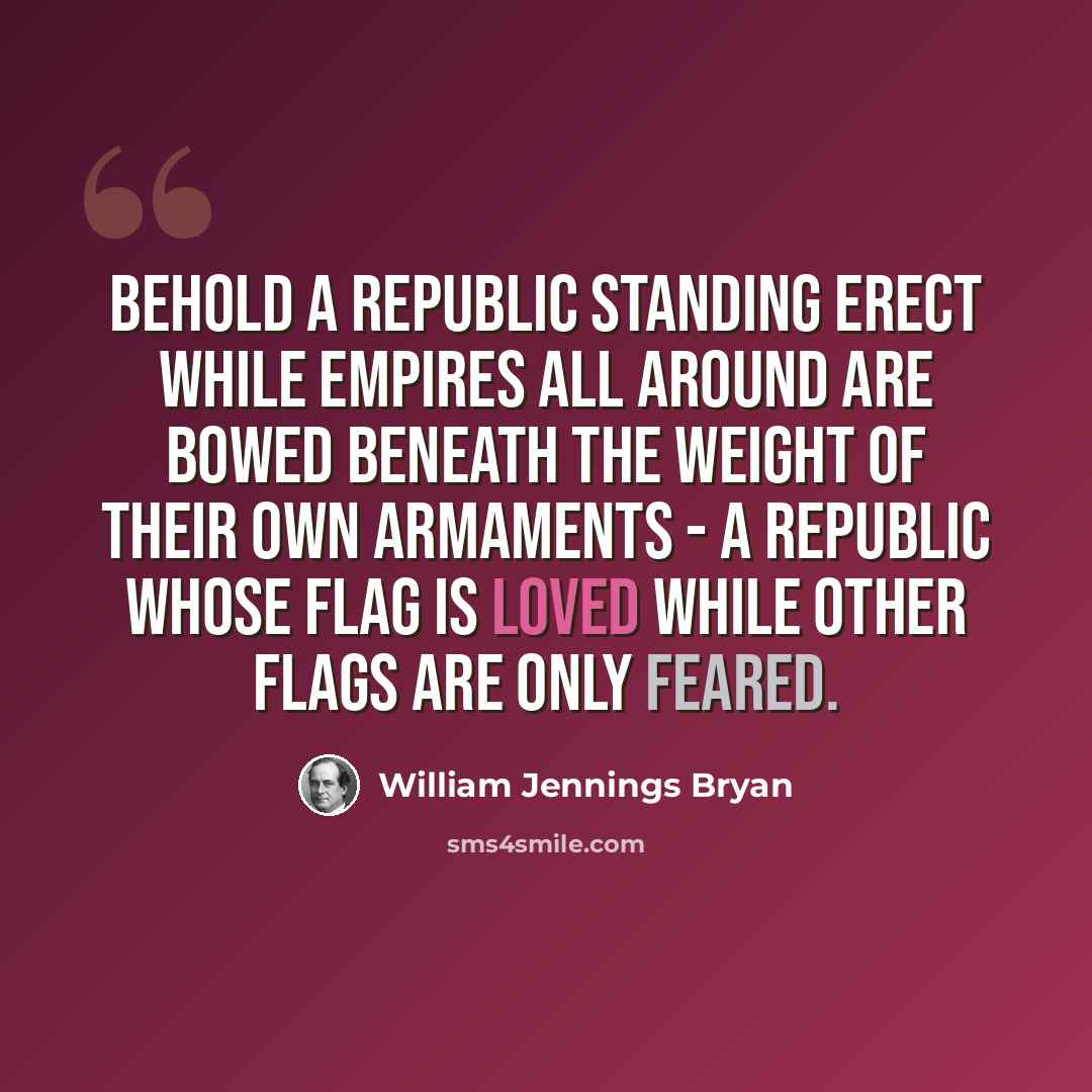 “Behold a republic standing erect while empires all around are bowed beneath the weight of their own armaments - a republic whose flag is loved while other flags are only feared.” quote by William Jennings Bryan