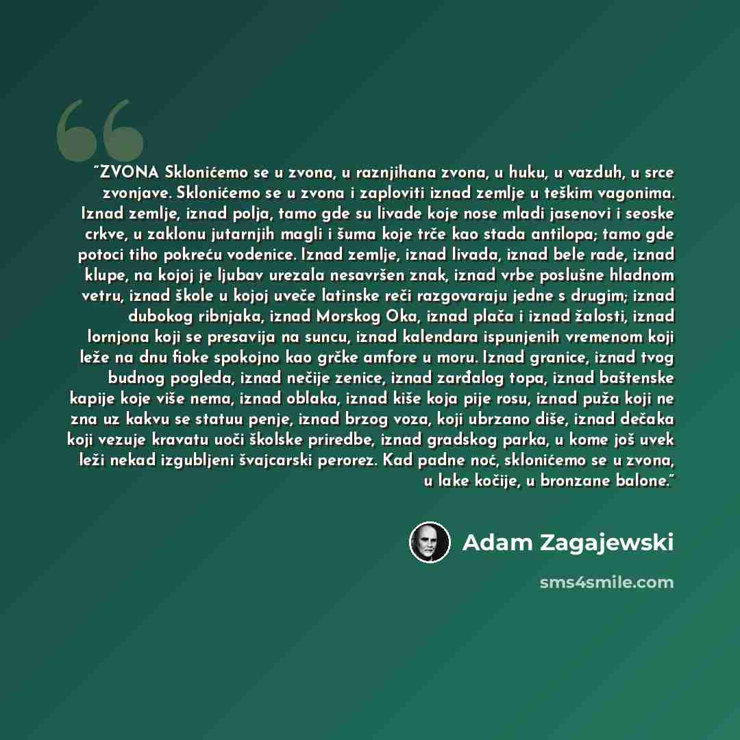 “ZVONA Sklonićemo se u zvona, u raznjihana zvona, u huku, u vazduh, u srce zvonjave. Sklonićemo se u zvona i zaploviti iznad zemlje u teškim vagonima. Iznad zemlje, iznad polja, tamo gde su livade koje nose mladi jasenovi i seoske crkve, u zaklonu jutarnjih magli i šuma koje trče kao stada…” quote by Adam Zagajewski