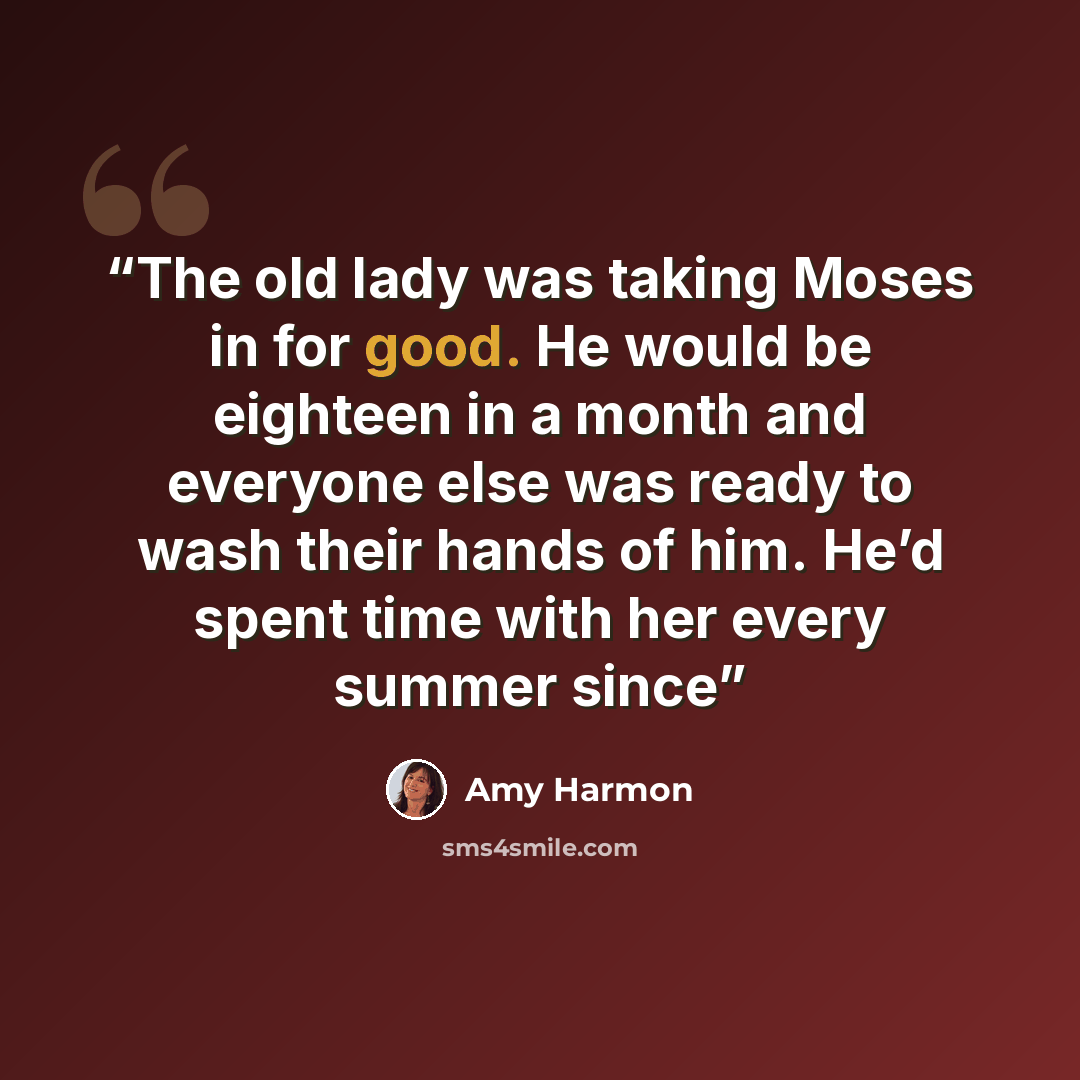 “The old lady was taking Moses in for good. He would be eighteen in a month and everyone else was ready to wash their hands of him. He’d spent time with her every summer since” quote by Amy Harmon