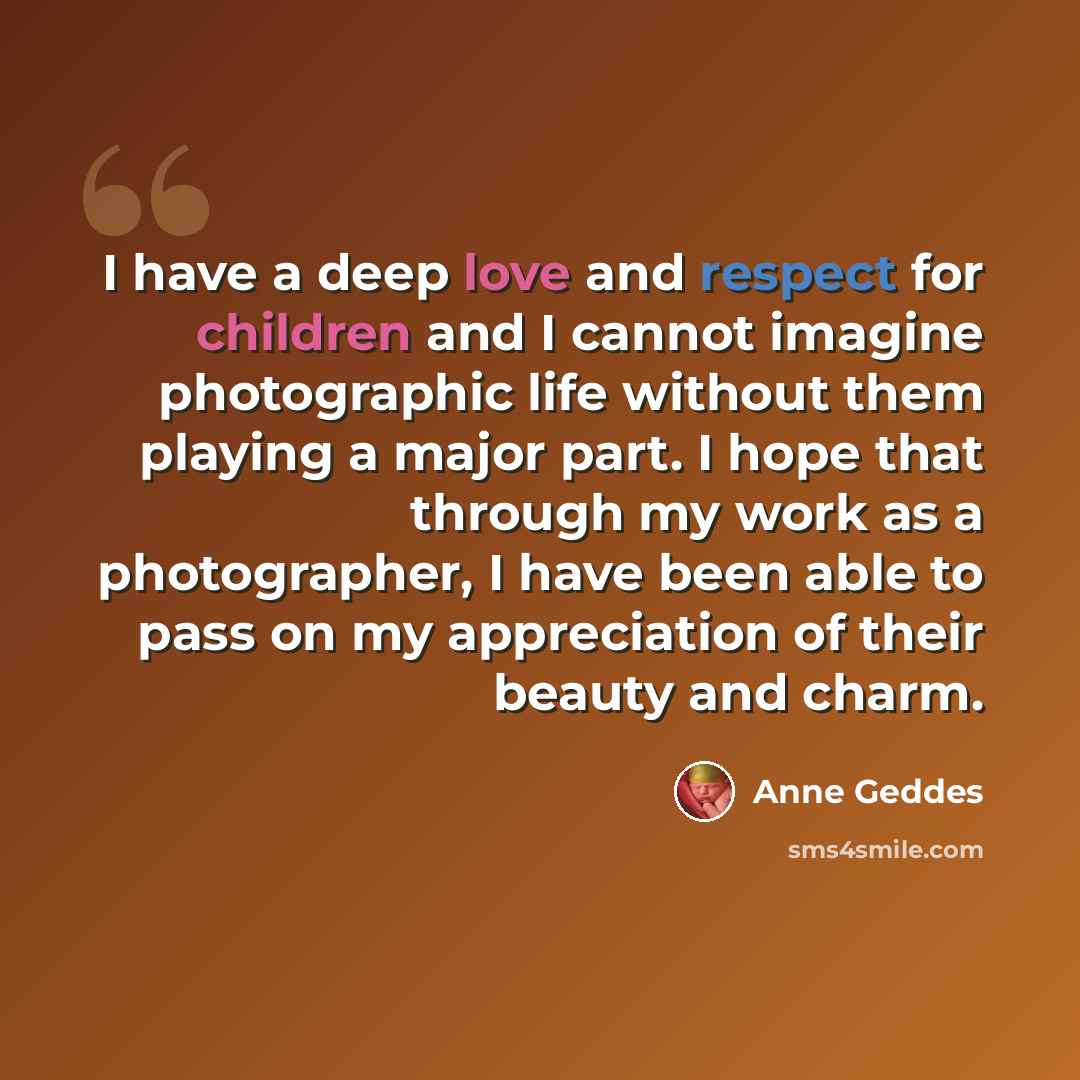 “I have a deep love and respect for children and I cannot imagine photographic life without them playing a major part. I hope that through my work as a photographer, I have been able to pass on my appreciation of their beauty and charm.” quote by Anne Geddes