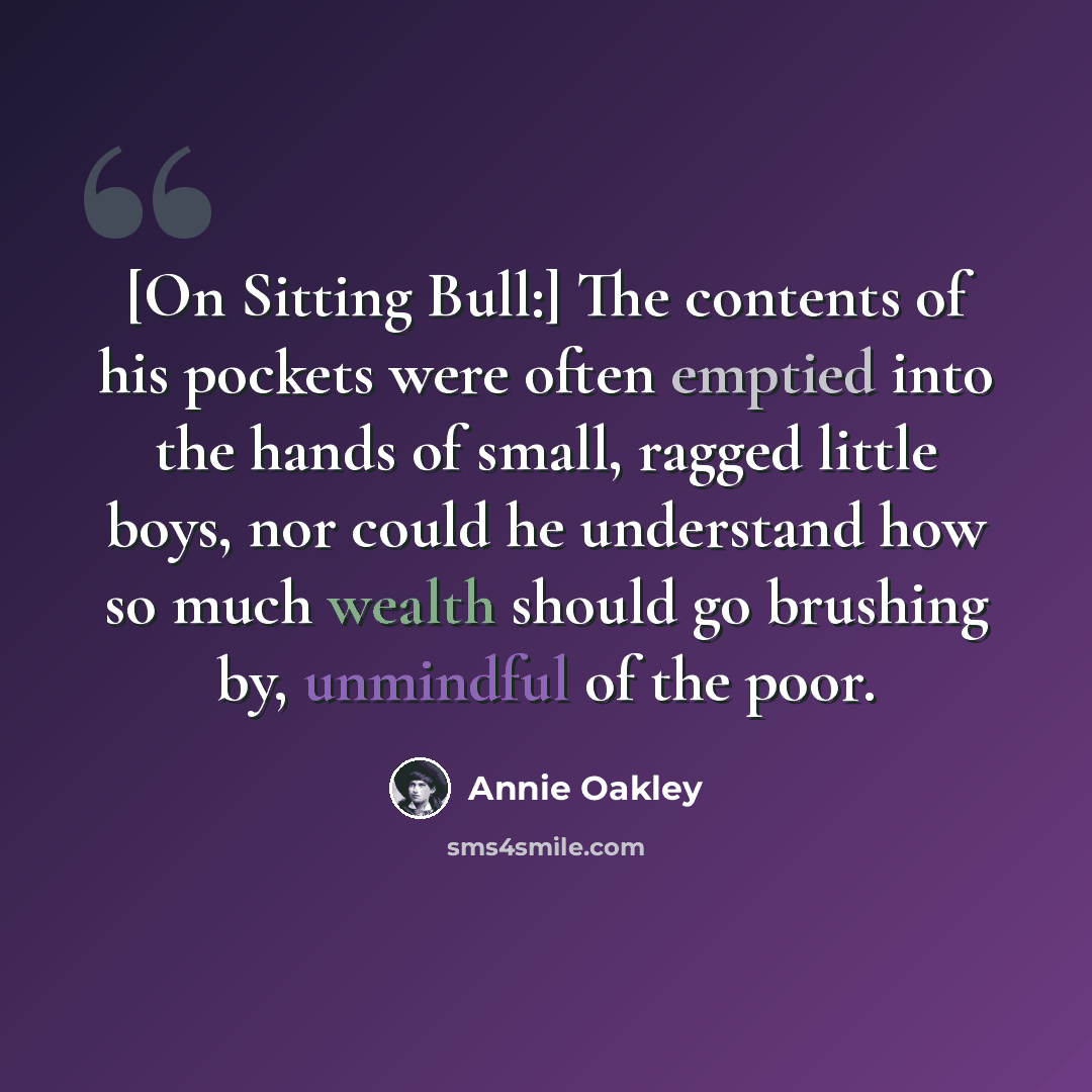 “[On Sitting Bull:] The contents of his pockets were often emptied into the hands of small, ragged little boys, nor could he understand how so much wealth should go brushing by, unmindful of the poor.” quote by Annie Oakley