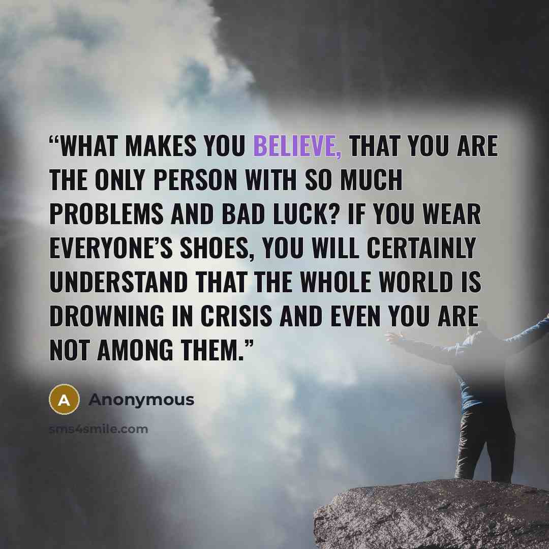“What makes you believe, that you are the only person with so much problems and bad luck? If you wear everyone’s shoes, you will certainly understand that the whole world is drowning in crisis and even you are not among them.” quote by Anonymous