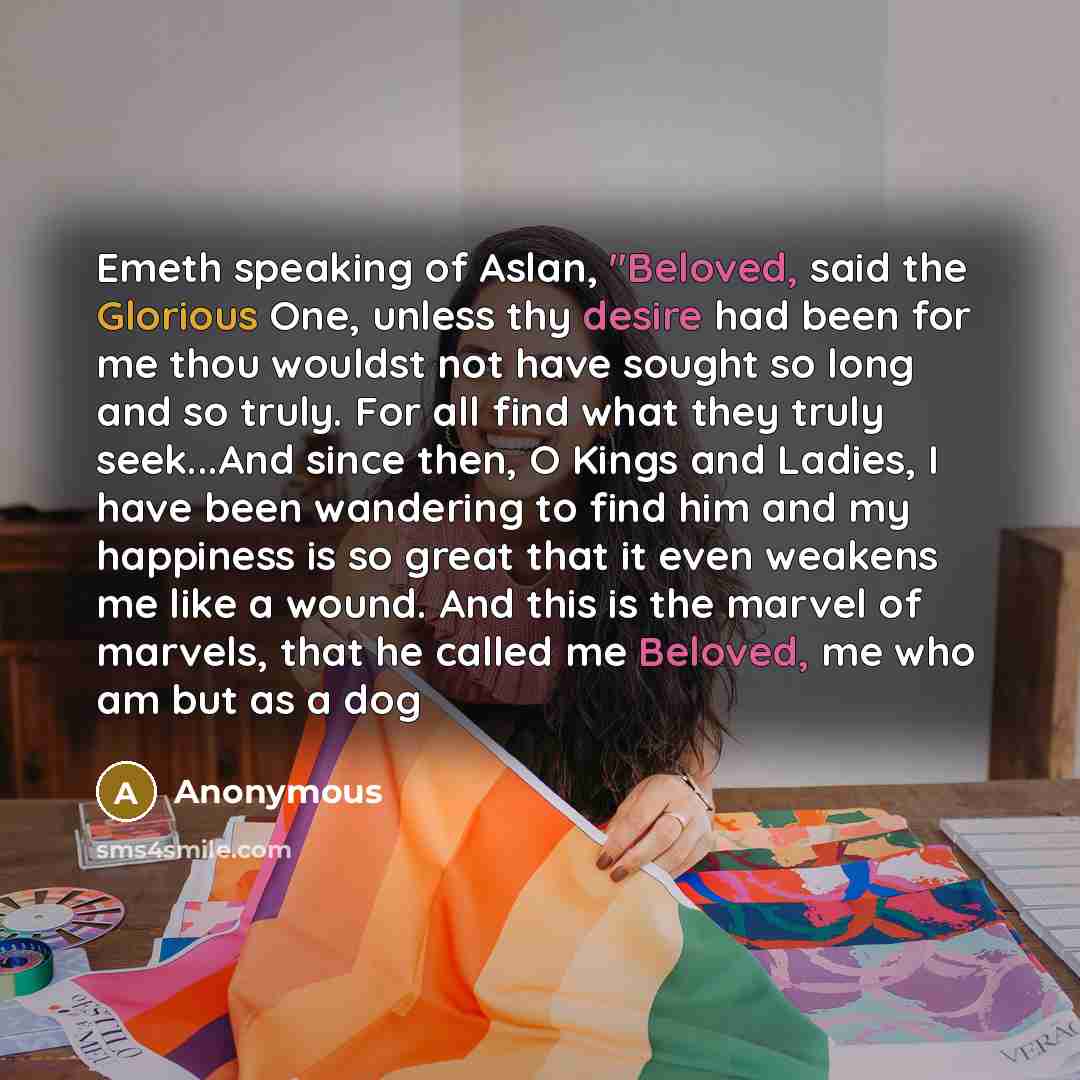 “Emeth speaking of Aslan, "Beloved, said the Glorious One, unless thy desire had been for me thou wouldst not have sought so long and so truly. For all find what they truly seek...And since then, O Kings and Ladies, I have been wandering to find him and my happiness is so great that it even weakens…” quote by Anonymous