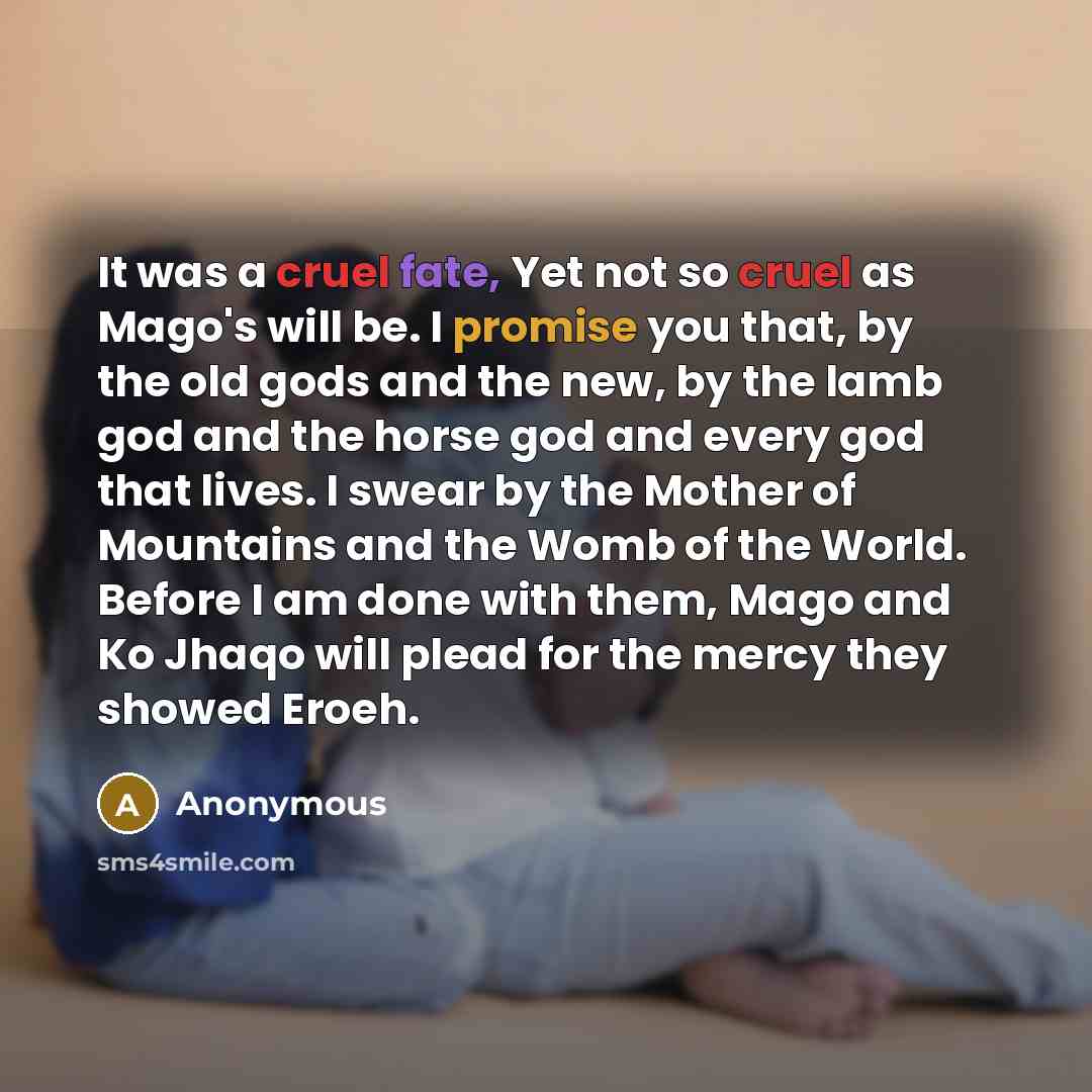 “It was a cruel fate, Yet not so cruel as Mago's will be. I promise you that, by the old gods and the new, by the lamb god and the horse god and every god that lives. I swear by the Mother of Mountains and the Womb of the World. Before I am done with them, Mago and Ko Jhaqo will plead for the mercy…” quote by Anonymous