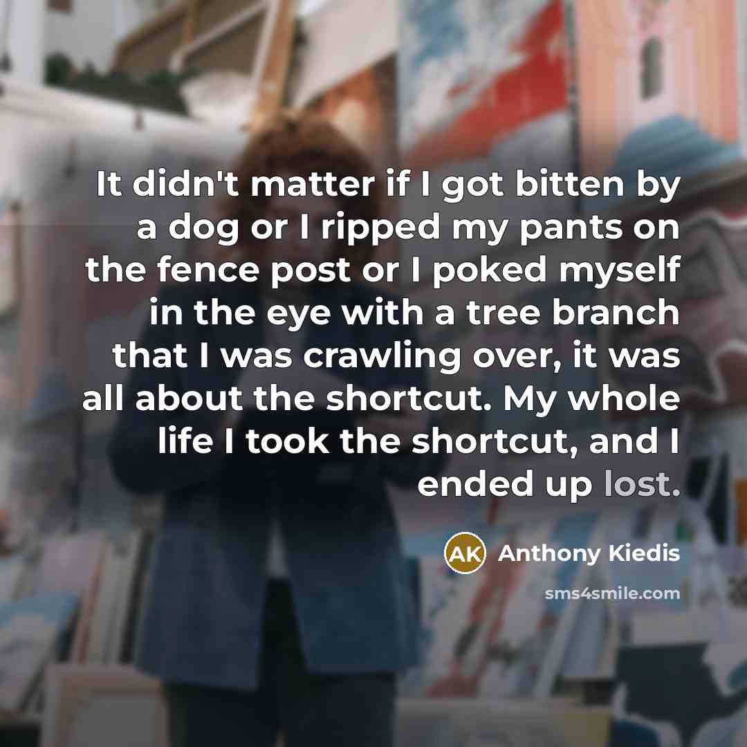 “It didn't matter if I got bitten by a dog or I ripped my pants on the fence post or I poked myself in the eye with a tree branch that I was crawling over, it was all about the shortcut. My whole life I took the shortcut, and I ended up lost.” quote by Anthony Kiedis