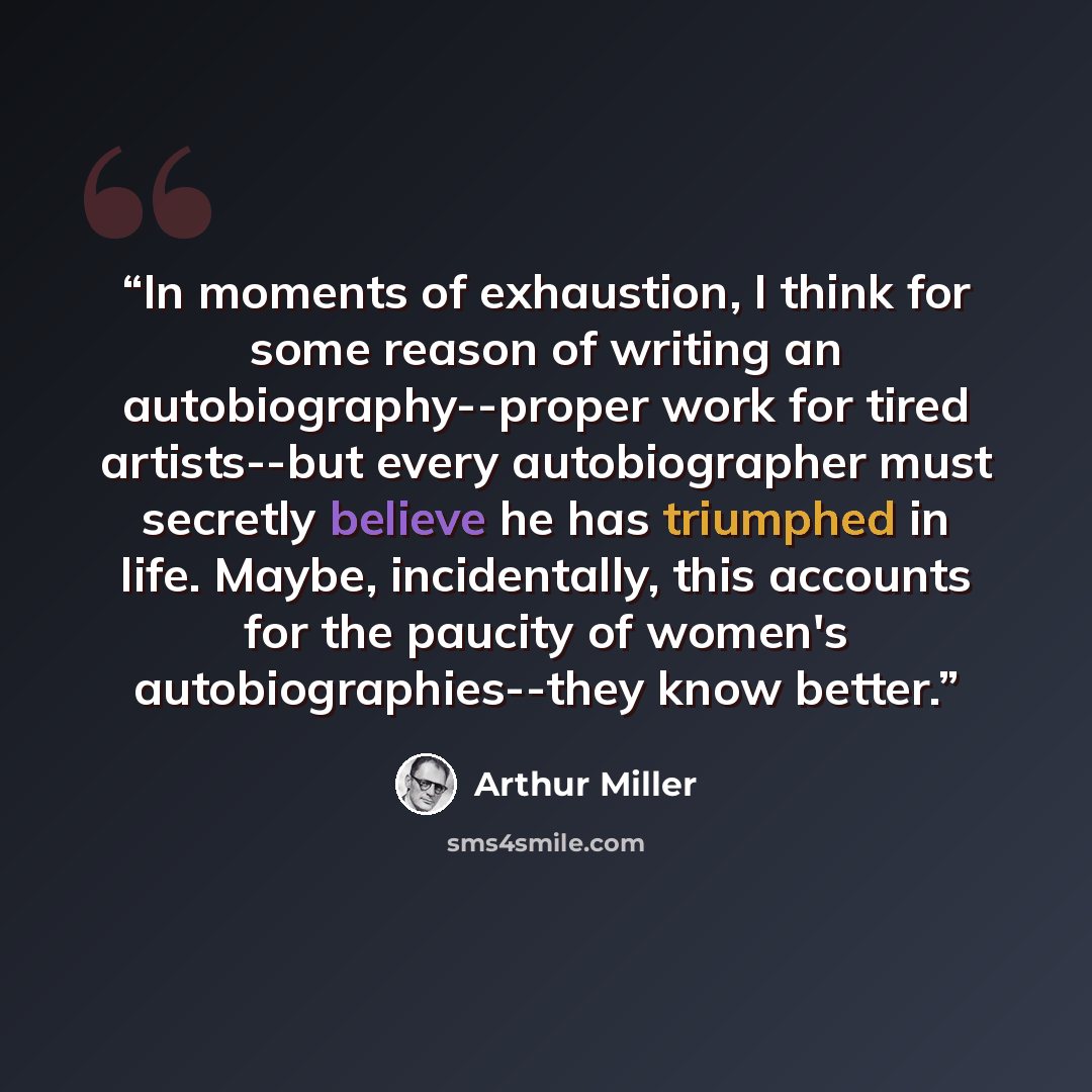 “In moments of exhaustion, I think for some reason of writing an autobiography--proper work for tired artists--but every autobiographer must secretly believe he has triumphed in life. Maybe, incidentally, this accounts for the paucity of women's autobiographies--they know better.” quote by Arthur Miller