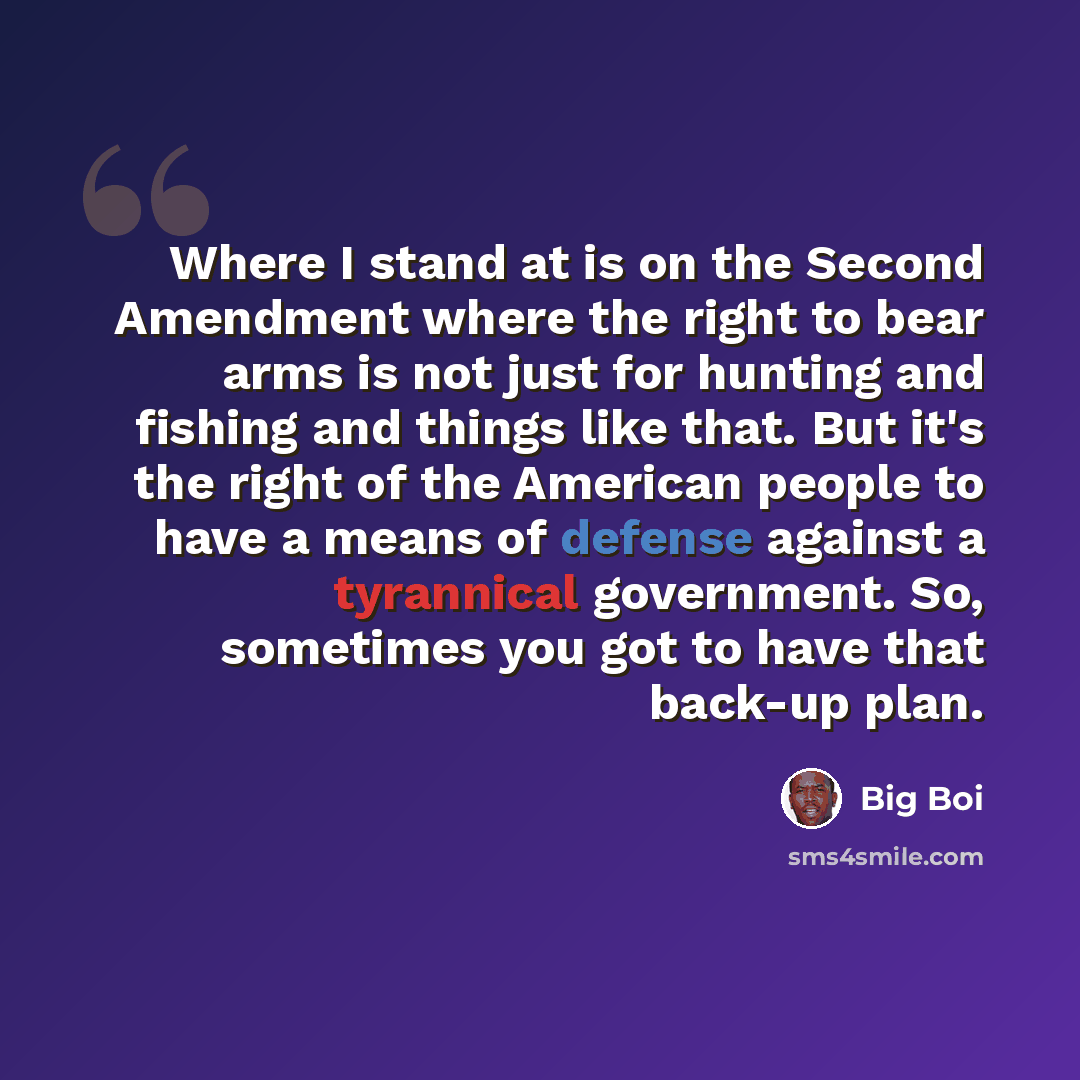 “Where I stand at is on the Second Amendment where the right to bear arms is not just for hunting and fishing and things like that. But it's the right of the American people to have a means of defense against a tyrannical government. So, sometimes you got to have that back-up plan.” quote by Big Boi
