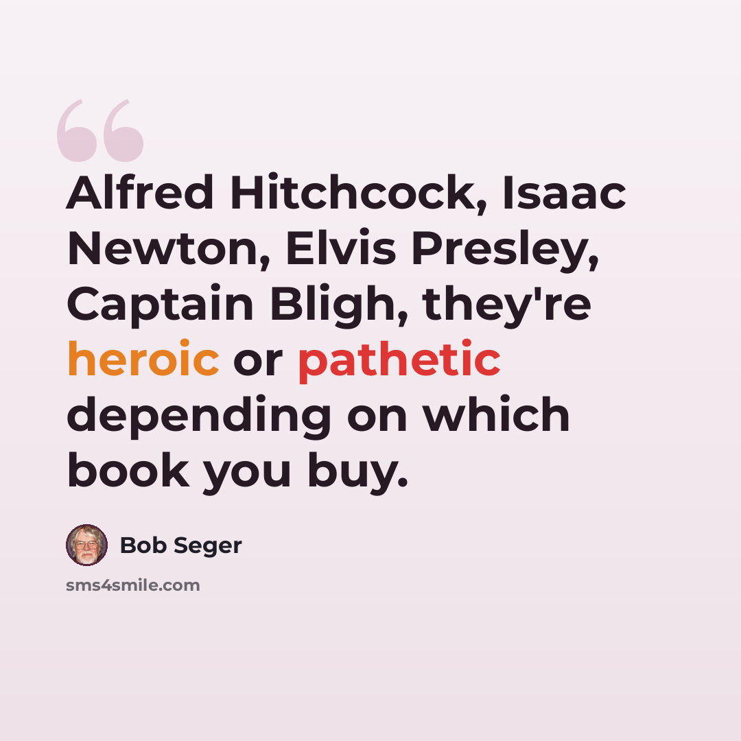 “Alfred Hitchcock, Isaac Newton, Elvis Presley, Captain Bligh, they're heroic or pathetic depending on which book you buy.” quote by Bob Seger
