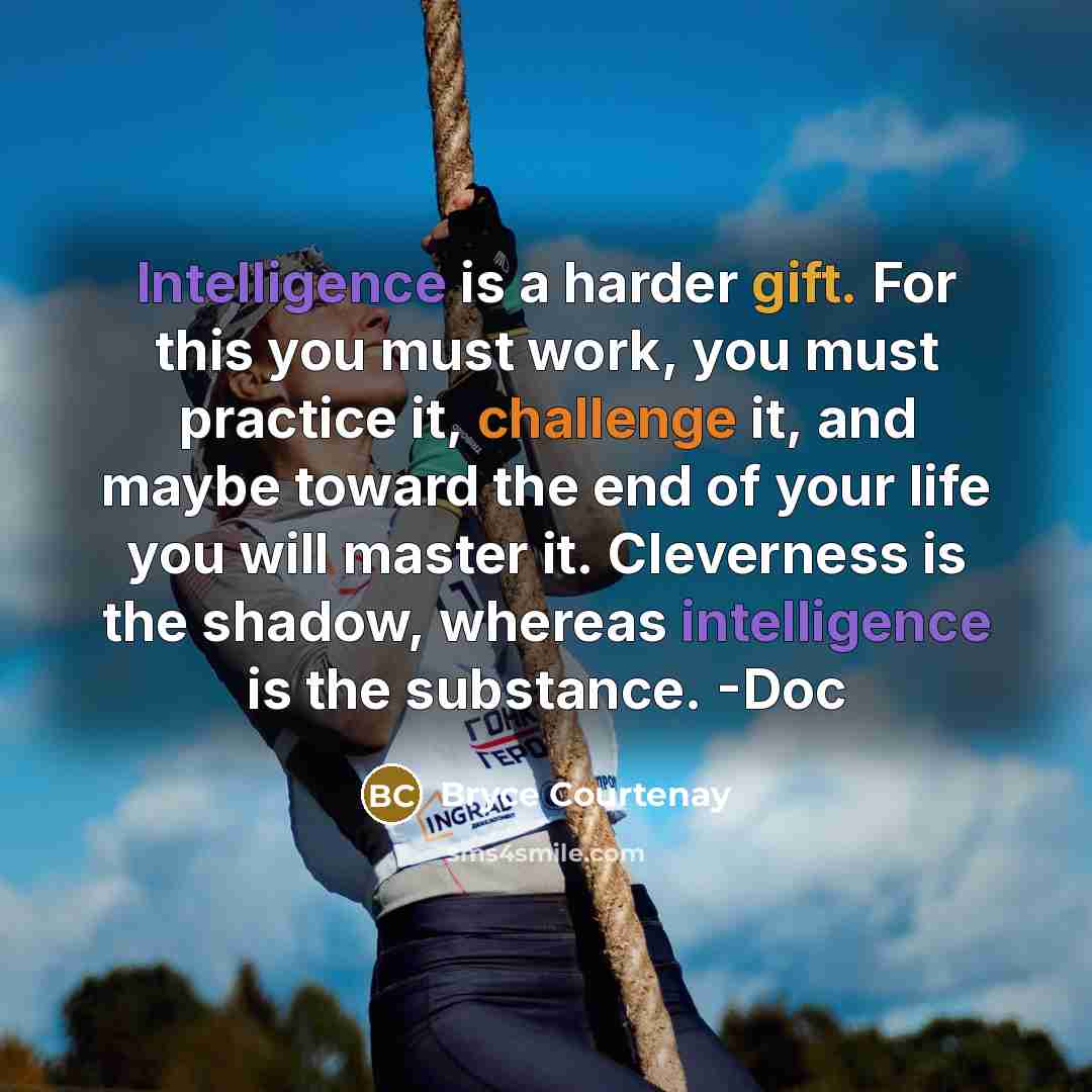 “Intelligence is a harder gift. For this you must work, you must practice it, challenge it, and maybe toward the end of your life you will master it. Cleverness is the shadow, whereas intelligence is the substance. -Doc” quote by Bryce Courtenay