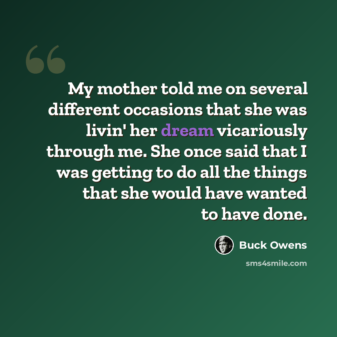 “My mother told me on several different occasions that she was livin' her dream vicariously through me. She once said that I was getting to do all the things that she would have wanted to have done.” quote by Buck Owens
